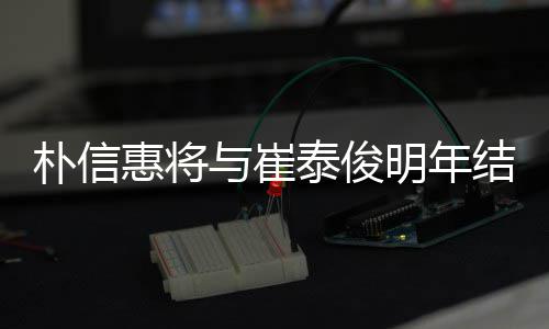 年多女方朴信往三泰俊结婚 交与崔已怀孕惠将明年